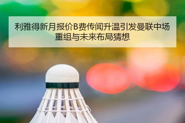利雅得新月报价B费传闻升温引发曼联中场重组与未来布局猜想
